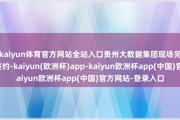 kaiyun体育官方网站全站入口贵州大数据集团现场完成七项计策合作签约-kaiyun(欧洲杯)app-kaiyun欧洲杯app(中国)官方网站-登录入口