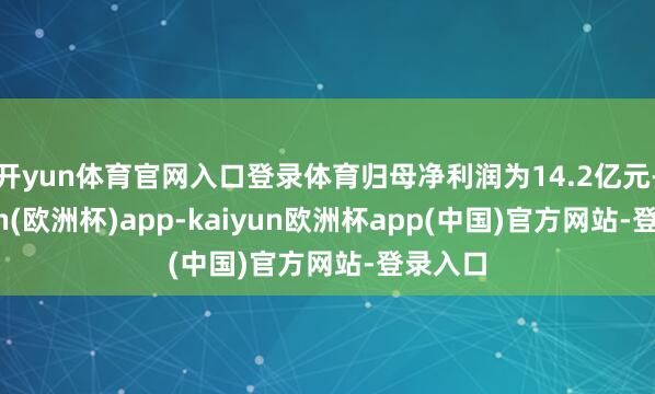 开yun体育官网入口登录体育归母净利润为14.2亿元-kaiyun(欧洲杯)app-kaiyun欧洲杯app(中国)官方网站-登录入口