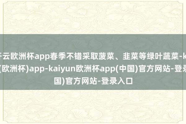 开云欧洲杯app春季不错采取菠菜、韭菜等绿叶蔬菜-kaiyun(欧洲杯)app-kaiyun欧洲杯app(中国)官方网站-登录入口
