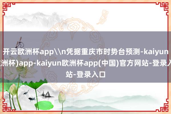 开云欧洲杯app\n凭据重庆市时势台预测-kaiyun(欧洲杯)app-kaiyun欧洲杯app(中国)官方网站-登录入口