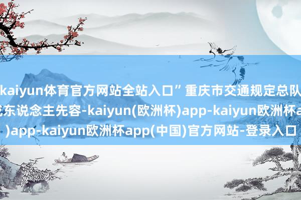 kaiyun体育官方网站全站入口”重庆市交通规定总队巴南区大队关系老成东说念主先容-kaiyun(欧洲杯)app-kaiyun欧洲杯app(中国)官方网站-登录入口