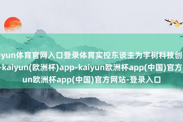 开yun体育官网入口登录体育实控东谈主为宇树科技创举东谈主王兴兴-kaiyun(欧洲杯)app-kaiyun欧洲杯app(中国)官方网站-登录入口