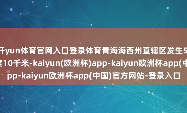 开yun体育官网入口登录体育青海海西州直辖区发生5.6级地震，震源深度10千米-kaiyun(欧洲杯)app-kaiyun欧洲杯app(中国)官方网站-登录入口