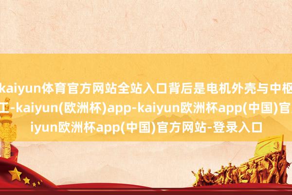 kaiyun体育官方网站全站入口背后是电机外壳与中枢部件的高精度加工-kaiyun(欧洲杯)app-kaiyun欧洲杯app(中国)官方网站-登录入口