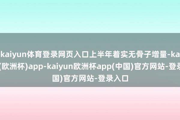 kaiyun体育登录网页入口上半年着实无骨子增量-kaiyun(欧洲杯)app-kaiyun欧洲杯app(中国)官方网站-登录入口
