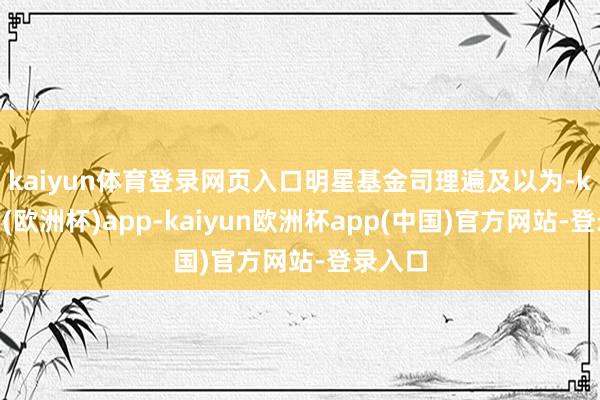 kaiyun体育登录网页入口　　明星基金司理遍及以为-kaiyun(欧洲杯)app-kaiyun欧洲杯app(中国)官方网站-登录入口