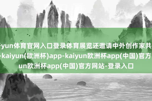 开yun体育官网入口登录体育展览还邀请中外创作家共同参与实践展示-kaiyun(欧洲杯)app-kaiyun欧洲杯app(中国)官方网站-登录入口