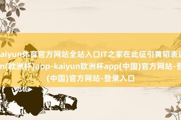 kaiyun体育官方网站全站入口IT之家在此征引黄韬表述-kaiyun(欧洲杯)app-kaiyun欧洲杯app(中国)官方网站-登录入口