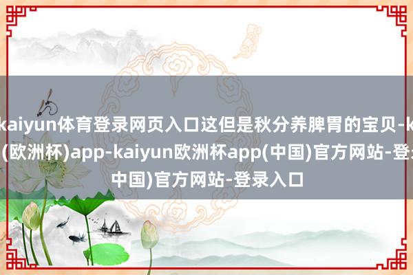 kaiyun体育登录网页入口这但是秋分养脾胃的宝贝-kaiyun(欧洲杯)app-kaiyun欧洲杯app(中国)官方网站-登录入口