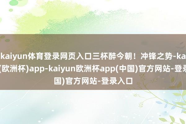 kaiyun体育登录网页入口三杯醉今朝！冲锋之势-kaiyun(欧洲杯)app-kaiyun欧洲杯app(中国)官方网站-登录入口