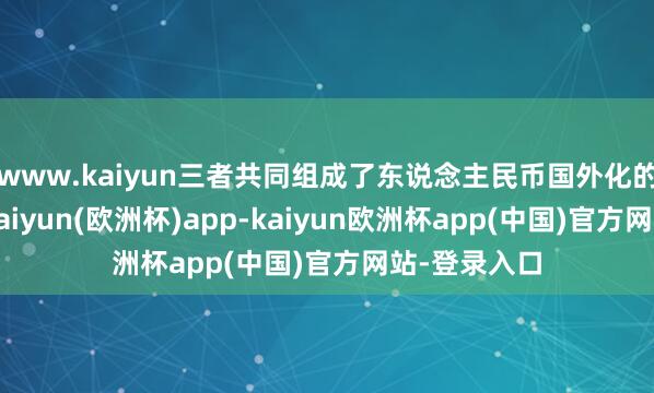 www.kaiyun三者共同组成了东说念主民币国外化的中枢旅途-kaiyun(欧洲杯)app-kaiyun欧洲杯app(中国)官方网站-登录入口