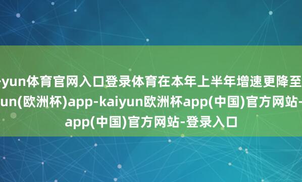 开yun体育官网入口登录体育在本年上半年增速更降至4.8%-kaiyun(欧洲杯)app-kaiyun欧洲杯app(中国)官方网站-登录入口