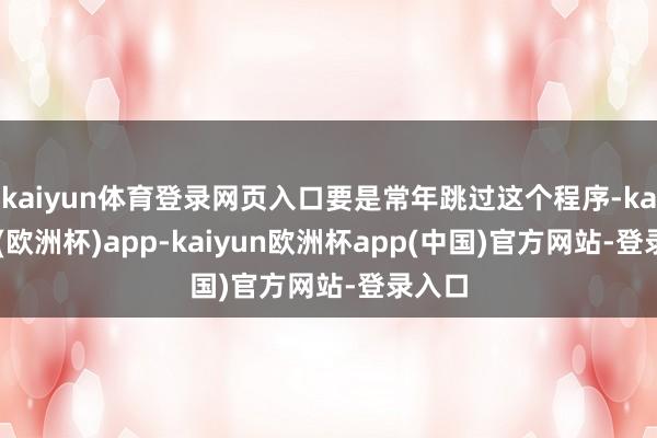 kaiyun体育登录网页入口要是常年跳过这个程序-kaiyun(欧洲杯)app-kaiyun欧洲杯app(中国)官方网站-登录入口