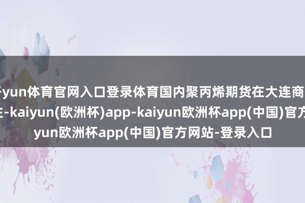 开yun体育官网入口登录体育国内聚丙烯期货在大连商品交往所上市交往-kaiyun(欧洲杯)app-kaiyun欧洲杯app(中国)官方网站-登录入口