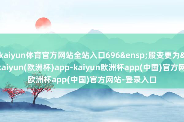kaiyun体育官方网站全站入口696 股变更为 199-kaiyun(欧洲杯)app-kaiyun欧洲杯app(中国)官方网站-登录入口