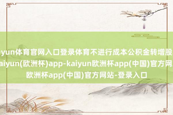开yun体育官网入口登录体育不进行成本公积金转增股本和送红股-kaiyun(欧洲杯)app-kaiyun欧洲杯app(中国)官方网站-登录入口