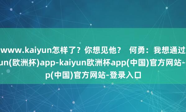 www.kaiyun怎样了？你想见他？  何勇：我想通过他-kaiyun(欧洲杯)app-kaiyun欧洲杯app(中国)官方网站-登录入口