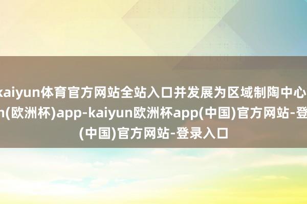 kaiyun体育官方网站全站入口并发展为区域制陶中心-kaiyun(欧洲杯)app-kaiyun欧洲杯app(中国)官方网站-登录入口