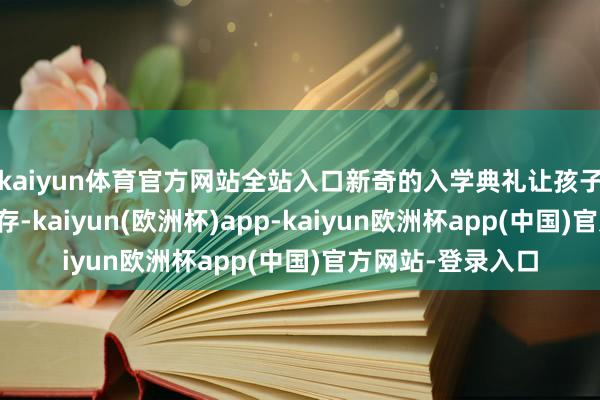 kaiyun体育官方网站全站入口新奇的入学典礼让孩子们笑对小学腾达存-kaiyun(欧洲杯)app-kaiyun欧洲杯app(中国)官方网站-登录入口