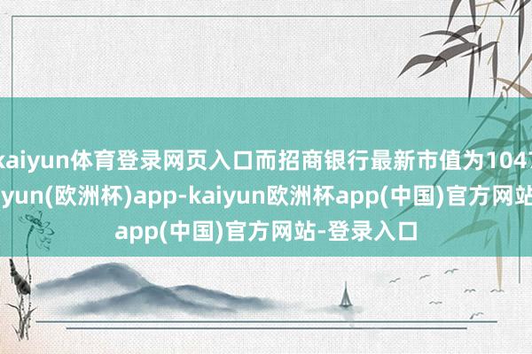 kaiyun体育登录网页入口而招商银行最新市值为10479亿元-kaiyun(欧洲杯)app-kaiyun欧洲杯app(中国)官方网站-登录入口