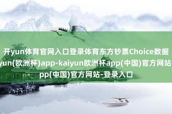 开yun体育官网入口登录体育　　东方钞票Choice数据闪现-kaiyun(欧洲杯)app-kaiyun欧洲杯app(中国)官方网站-登录入口