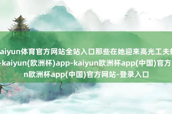 kaiyun体育官方网站全站入口那些在她迎来高光工夫蜂涌而至的品牌-kaiyun(欧洲杯)app-kaiyun欧洲杯app(中国)官方网站-登录入口