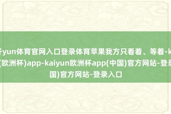 开yun体育官网入口登录体育苹果我方只看着、等着-kaiyun(欧洲杯)app-kaiyun欧洲杯app(中国)官方网站-登录入口