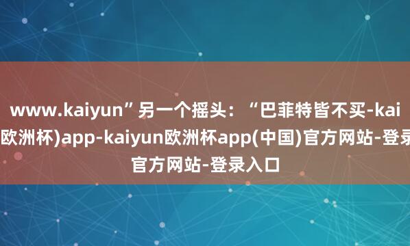 www.kaiyun”另一个摇头：“巴菲特皆不买-kaiyun(欧洲杯)app-kaiyun欧洲杯app(中国)官方网站-登录入口