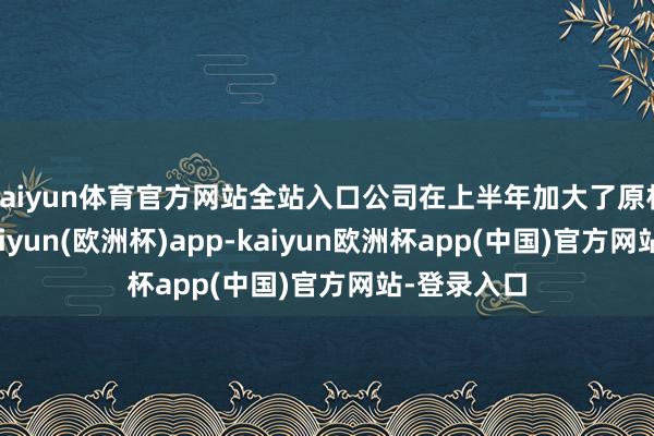 kaiyun体育官方网站全站入口公司在上半年加大了原材料库存-kaiyun(欧洲杯)app-kaiyun欧洲杯app(中国)官方网站-登录入口