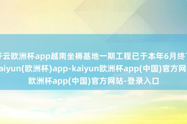 开云欧洲杯app越南坐褥基地一期工程已于本年6月终了首单出货-kaiyun(欧洲杯)app-kaiyun欧洲杯app(中国)官方网站-登录入口