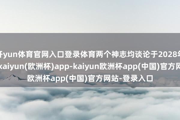 开yun体育官网入口登录体育两个神志均谈论于2028年一季度建成-kaiyun(欧洲杯)app-kaiyun欧洲杯app(中国)官方网站-登录入口