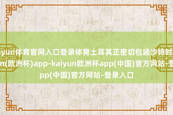 开yun体育官网入口登录体育土耳其正密切包涵沙特时局-kaiyun(欧洲杯)app-kaiyun欧洲杯app(中国)官方网站-登录入口