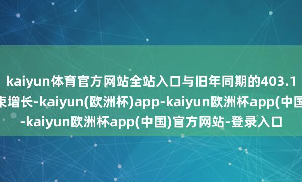 kaiyun体育官方网站全站入口与旧年同期的403.19亿好意思元比较结束增长-kaiyun(欧洲杯)app-kaiyun欧洲杯app(中国)官方网站-登录入口