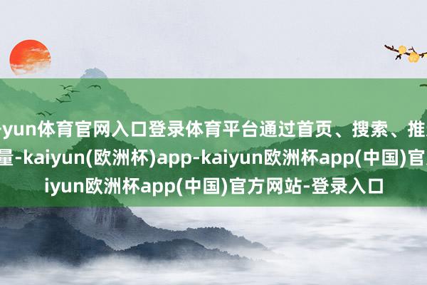 开yun体育官网入口登录体育平台通过首页、搜索、推选和小尺度分发流量-kaiyun(欧洲杯)app-kaiyun欧洲杯app(中国)官方网站-登录入口