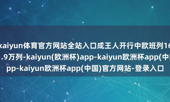 kaiyun体育官方网站全站入口成王人开行中欧班列1677列、累计开行超1.9万列-kaiyun(欧洲杯)app-kaiyun欧洲杯app(中国)官方网站-登录入口