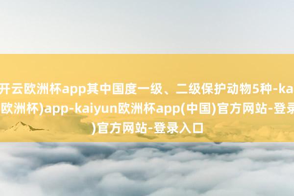 开云欧洲杯app其中国度一级、二级保护动物5种-kaiyun(欧洲杯)app-kaiyun欧洲杯app(中国)官方网站-登录入口