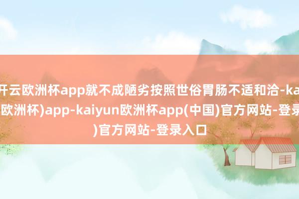 开云欧洲杯app就不成陋劣按照世俗胃肠不适和洽-kaiyun(欧洲杯)app-kaiyun欧洲杯app(中国)官方网站-登录入口