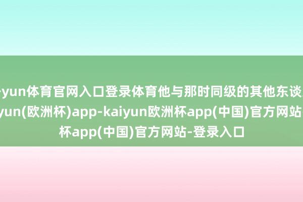 开yun体育官网入口登录体育他与那时同级的其他东谈主比拟-kaiyun(欧洲杯)app-kaiyun欧洲杯app(中国)官方网站-登录入口